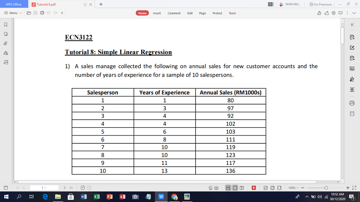 WPS Office
Tutorial 8.pdf
WAN NU...
O Go Premium
= Menu v
Home
Insert
Comment
Edit
Page
Protect
Tools
K
ECN3122
Tutorial 8: Simple Linear Regression
B
1) A sales manage collected the following on annual sales for new customer accounts and the
number of years of experience for a sample of 10 salespersons.
3E
Salesperson
Years of Experience
Annual Sales (RM1000S)
1
1
80
3.
97
4
92
4
4
102
103
6.
8
111
7
10
119
8
10
123
9.
11
117
10
13
136
1/3
BO 00
+ 23
160% - -
10:52 AM
30/12/2020
近

