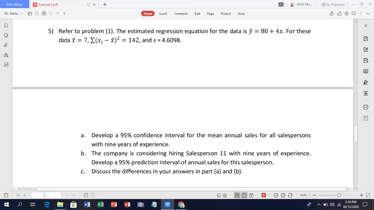 WPS Office
Tutorial 8.pdf
WAN NU..
O Go Premium
= Menu v
Home
Insert
Comment
Edit
Page
Protect
Tools
K
5) Refer to problem (1). The estimated regression equation for the data is ŷ = 80 + 4x. For these
data i = 7, E(x; – x)² = 142, and s = 4.6098.
%3D
%3D
B
3E
a. Develop a 95% confidence interval for the mean annual sales for all salespersons
with nine years of experience.
b. The company is considering hiring Salesperson 11 with nine years of experience.
Develop a 95% prediction interval of annual sales for this salesperson.
C.
Discuss the differences in your answers in part (a) and (b).
3/3
BO 00
+ 23
160% - -
3:10 PM
O 4) G
30/12/2020
近
