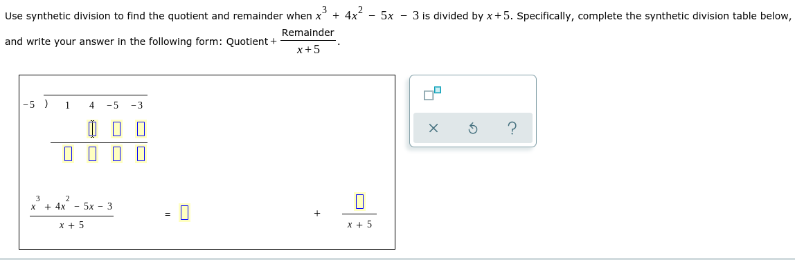 Use synthetic division to find the quotient and remainder when x' + 4x - 5x - 3 is divided by x+5. Specifically, complete the synthetic division table below,
Remainder
and write your answer in the following form: Quotient +
x+5
-5 )
1
4
-5
- 3
?
3
2
х + 4х
5х — 3
х + 5
x + 5
