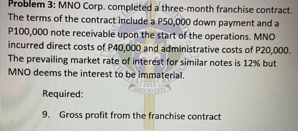 Problem 3: MNO Corp. completed a three-month franchise contract.
The terms of the contract include a P50,000 down payment and a
P100,000 note receivable upon the start of the operations. MNO
incurred direct costs of P40,000 and administrative costs of P20,000.
The prevailing market rate of interest for similar notes is 12% but
MNO deems the interest to be immaterial.
BAGUIO CITY
Required:
9. Gross profit from the franchise contract