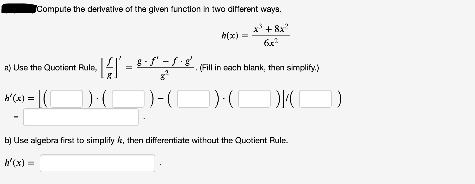 Compute the derivative of the given function in two different ways.
x³ + 8x?
h(x) =
бх?
g f' – f • g'
g2
a) Use the Quotient Rule,
(Fill in each blank, then simplify.)
%3D
h'(x) = |(
)-(
)
%3D
b) Use algebra first to simplify h, then differentiate without the Quotient Rule.
h'(x) =
