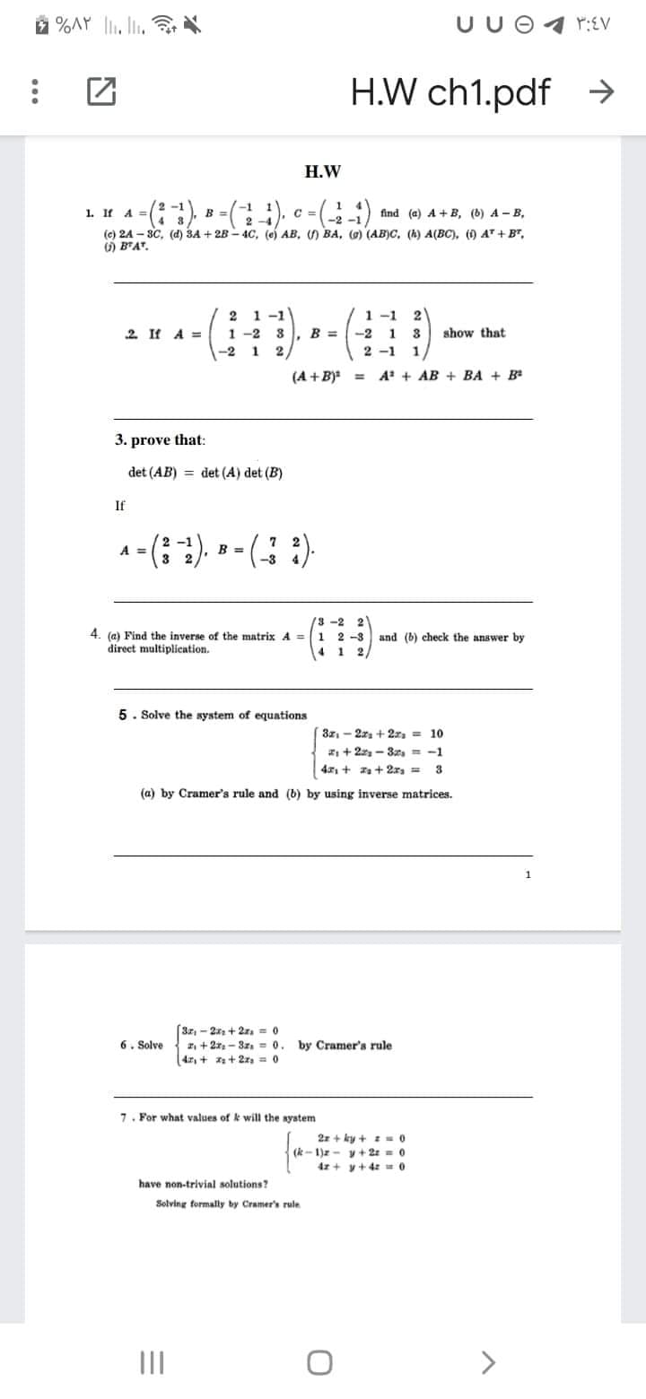 2 %AY l, li,
UU O
H.W ch1.pdf
->
Н.W
2 -1
-1
1. If A =
C =
-2
find (a) A + B, (b) A - B,
B
3
(e) 24 - 8C, (а) ЗА + 28- 4С, (е) АВ, () ВА, (0) (АB)С, (К) А(ВC), () АT + вт,
O B'AT.
2
1-1
1 -1
2
2 If A =
1 -2
B =
-2
1
3
show that
-2
1
2
2 -1
1
(A + B)*
A + AB + BA + B
%3D
3. prove that:
det (AB) = det (A) det (B)
If
2 -1
B =
-3
A =
/3-2
2
1 2 -3
4. (e) Find the inverse of the matrix A =
direct multiplication.
and (b) check the answer by
1.
5. Solve the system of equations
3z - 2r + 2z, = 10
: + 2- 3s = -1
4: + a+ 2x, =
3.
(a) by Cramer's rule and (b) by using inverse matrices.
(3z, - 2x + 2z. = 0
z, + 21 - 3z = 0.
4, + + 2z, = 0
6. Solve
by Cramer's rule
7. For what values of k will the system
2r + ky + z =0
(k- 1)z - y+2 = 0
4r + y+4z 0
have non-trivial solutions?
Solving formally by Cramer's rule
II
>
