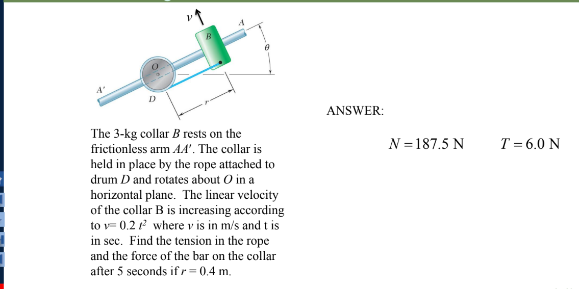 A'
D
ANSWER:
The 3-kg collar B rests on the
frictionless arm AA'. The collar is
T = 6.0 N
N = 187.5 N
held in place by the rope attached to
drum D and rotates about O in a
horizontal plane. The linear velocity
of the collar B is increasing according
to v= 0.2 t² where v is in m/s and t is
in sec. Find the tension in the rope
and the force of the bar on the collar
after 5 seconds if r = 0.4 m.
