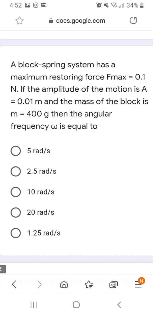 4:52
O X ll 34% .
8 docs.google.com
A block-spring system has a
maximum restoring force Fmax = 0.1
N. If the amplitude of the motion is A
= 0.01 m and the mass of the block is
%3D
m = 400 g then the angular
frequency w is equal to
5 rad/s
2.5 rad/s
10 rad/s
O 20 rad/s
1.25 rad/s
42
II
