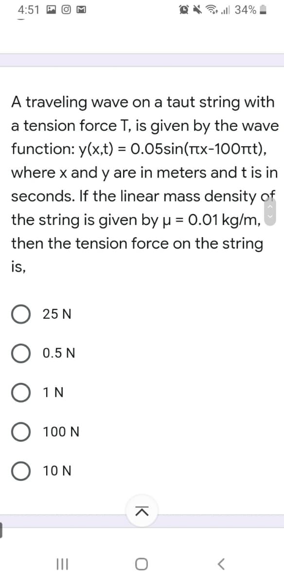 4:51
O X a 34% -
A traveling wave on a taut string with
a tension force T, is given by the wave
function: y(x,t) = 0.05sin(Ttx-100rt),
where x and y are in meters and t is in
seconds. If the linear mass density of
the string is given by u = 0.01 kg/m,
then the tension force on the string
is,
O 25 N
O 0.5 N
O 1N
100 N
10 N
II
K
