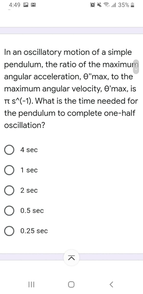 4:49
O X ll 35%
In an oscillatory motion of a simple
pendulum, the ratio of the maximum
angular acceleration, e"max, to the
maximum angular velocity, e'max, is
TT s^(-1). What is the time needed for
the pendulum to complete one-half
oscillation?
O 4 sec
O 1 sec
O 2 sec
0.5 sec
O 0.25 sec
II
K
