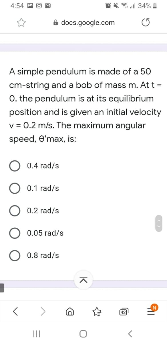 4:54
O X ll 34%
8 docs.google.com
A simple pendulum is made of a 50
cm-string and a bob of mass m. At t =
O, the pendulum is at its equilibrium
position and is given an initial velocity
v = 0.2 m/s. The maximum angular
speed, O'max, is:
0.4 rad/s
O 0.1 rad/s
0.2 rad/s
0.05 rad/s
0.8 rad/s
42
II
K
