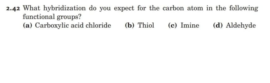 2.42 What hybridization do you expect for the carbon atom in the following
functional groups?
(a) Carboxylic acid chloride
(b) Thiol
(c) Imine
(d) Aldehyde
