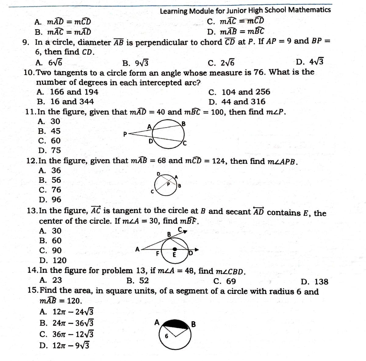 Learning Module for Junior High School Mathematics
C. mĀC = mCD
mBC
A. mĀD = mCD
B. mAC = mAD
9. In a circle, diameter AB is perpendicular to chord CD at P. If AP = 9 and BP =
6, then find CD.
A. 6V6
10. Two tangents to a circle form an angle whose measure is 76. What is the
number of degrees in each intercepted arc?
A. 166 and 194
D. mAB =
В. 9/3
C. 2V6
D. 4/3
C. 104 and 256
D. 44 and 316
B. 16 and 344
11.In the figure, given that mAD = 40 and mBC
А. 30
В. 45
С. 60
D. 75
12. In the figure, given that mAB = 68 and mCD = 124, then find MLAPB.
А. 36
= 100, then find m¿P.
A
P.
D
%3D
В. 56
С. 76
B
D. 96
13. In the figure, AC is tangent to the circle at B and secant AD contains E, the
center of the circle. If mLA = 30, find mBF.
А. 30
В. 60
С. 90
B
A-
F
E
D. 120
14. In the figure for problem 13, if mLA = 48, find MLCBD,
A. 23
15. Find the area, in square units, of a segment of a circle with radius 6 and
mAB = 120.
В. 52
С. 69
D. 138
А. 12л — 24/3
В. 24л — 36V3
С. 3бп — 123
D. 12т - 9/3
A
B
