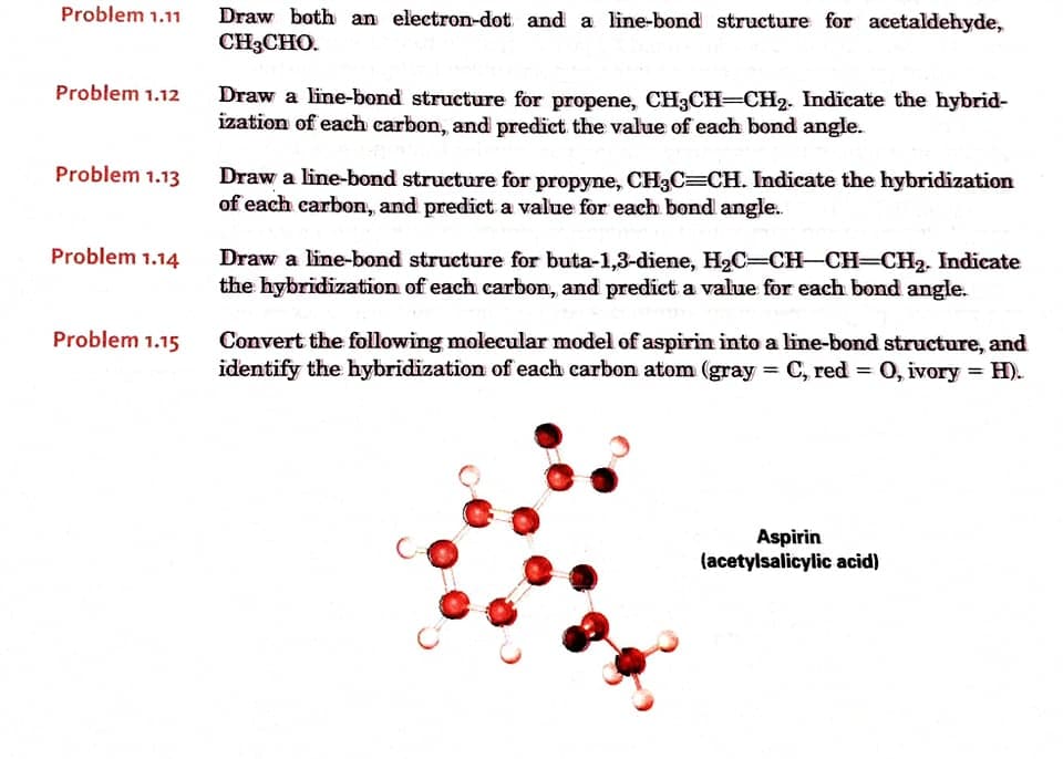 Problem 1.11
Draw both an electron-dot and a line-bond structure for acetaldehyde,
CH3CHO.
Problem 1.12
Draw a line-bond structure for propene, CH3CH=CH2. Indicate the hybrid-
ization of each carbon, and predict the value of each bond angle.
Problem 1.13
Draw a line-bond structure for propyne, CH3C=CH. Indicate the hybridization
of each carbon, and predict a value for each bond angle..
Problem 1.14
Draw a line-bond structure for buta-1,3-diene, H2C=CH-CH=CH2. Indicate
the hybridization of each carbon, and predict a value for each bond angle.
Problem 1.15
Convert the following molecular model of aspirin into a line-bond structure, and
identify the hybridization of each carbon atom (gray = C, red = 0, ivory = H).
Aspirin
(acetylsalicylic acid)

