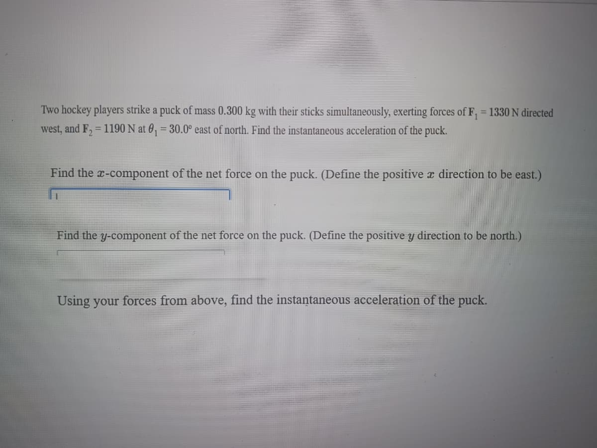 Two hockey players strike a puck of mass 0.300 kg with their sticks simultaneously, exerting forces of F, = 1330 N directed
west, and F₂ = 1190 N at 0₁ = 30.0° east of north. Find the instantaneous acceleration of the puck.
Find the x-component of the net force on the puck. (Define the positive a direction to be east.)
Find the y-component of the net force on the puck. (Define the positive y direction to be north.)
Using your forces from above, find the instantaneous acceleration of the puck.