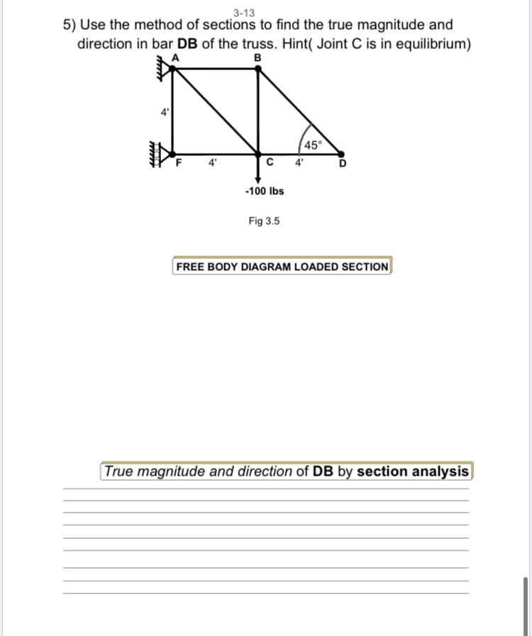3-13
5) Use the method of sections to find the true magnitude and
direction in bar DB of the truss. Hint( Joint C is in equilibrium)
A
B
i
LL
с
-100 lbs
Fig 3.5
45°
4'
D
FREE BODY DIAGRAM LOADED SECTION
True magnitude and direction of DB by section analysis