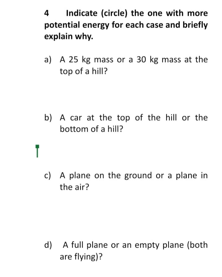 Indicate (circle) the one with more
potential energy for each case and briefly
explain why.
4
a) A 25 kg mass or a 30 kg mass at the
top of a hill?
b) A car at the top of the hill or the
bottom of a hill?
T
c) A plane on the ground or a plane in
the air?
d) A full plane or an empty plane (both
are flying)?