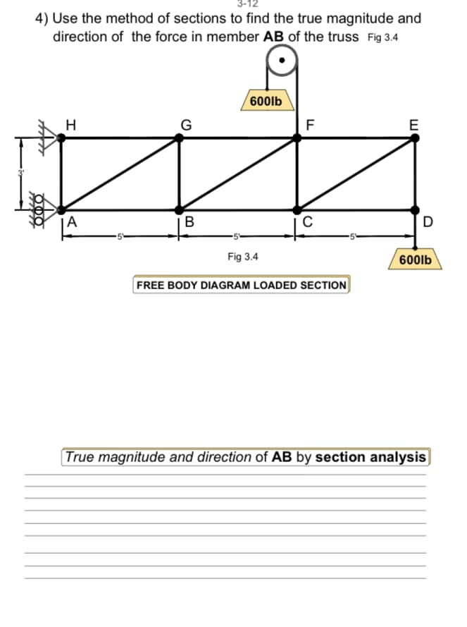4) Use the method of sections to find the true magnitude and
direction of the force in member AB of the truss Fig 3.4
H
A
G
B
600lb
Fig 3.4
F
с
FREE BODY DIAGRAM LOADED SECTION
E
D
600lb
True magnitude and direction of AB by section analysis