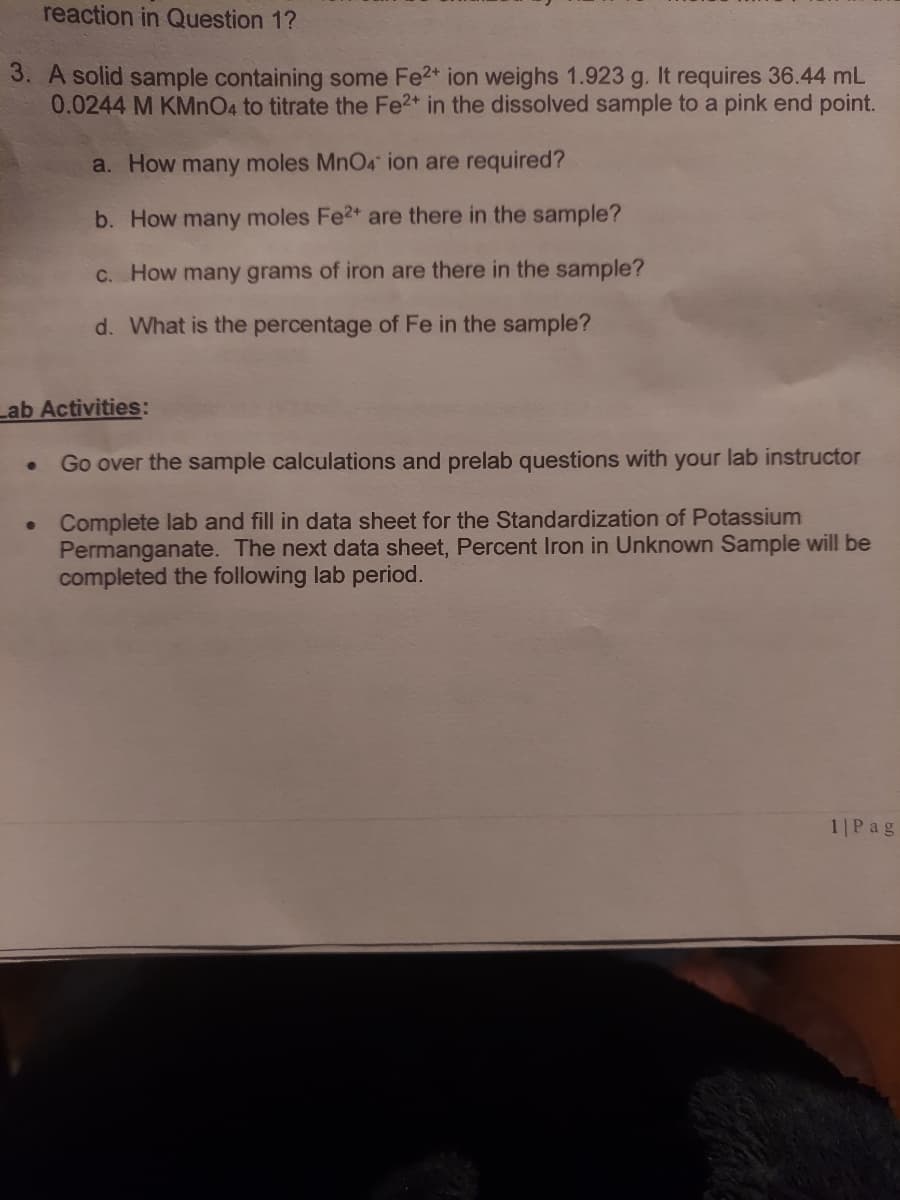 reaction in Question 1?
3. A solid sample containing some Fe2* ion weighs 1.923 g. It requires 36.44 mL
0.0244 M KMnO4 to titrate the Fe2* in the dissolved sample to a pink end point.
a. How many moles MnO4 ion are required?
b. How many moles Fe2* are there in the sample?
C. How many grams of iron are there in the sample?
d. What is the percentage of Fe in the sample?
Lab Activities:
Go over the sample calculations and prelab questions with your lab instructor
Complete lab and fill in data sheet for the Standardization of Potassium
Permanganate. The next data sheet, Percent Iron in Unknown Sample will be
completed the following lab period.
1|Pag
