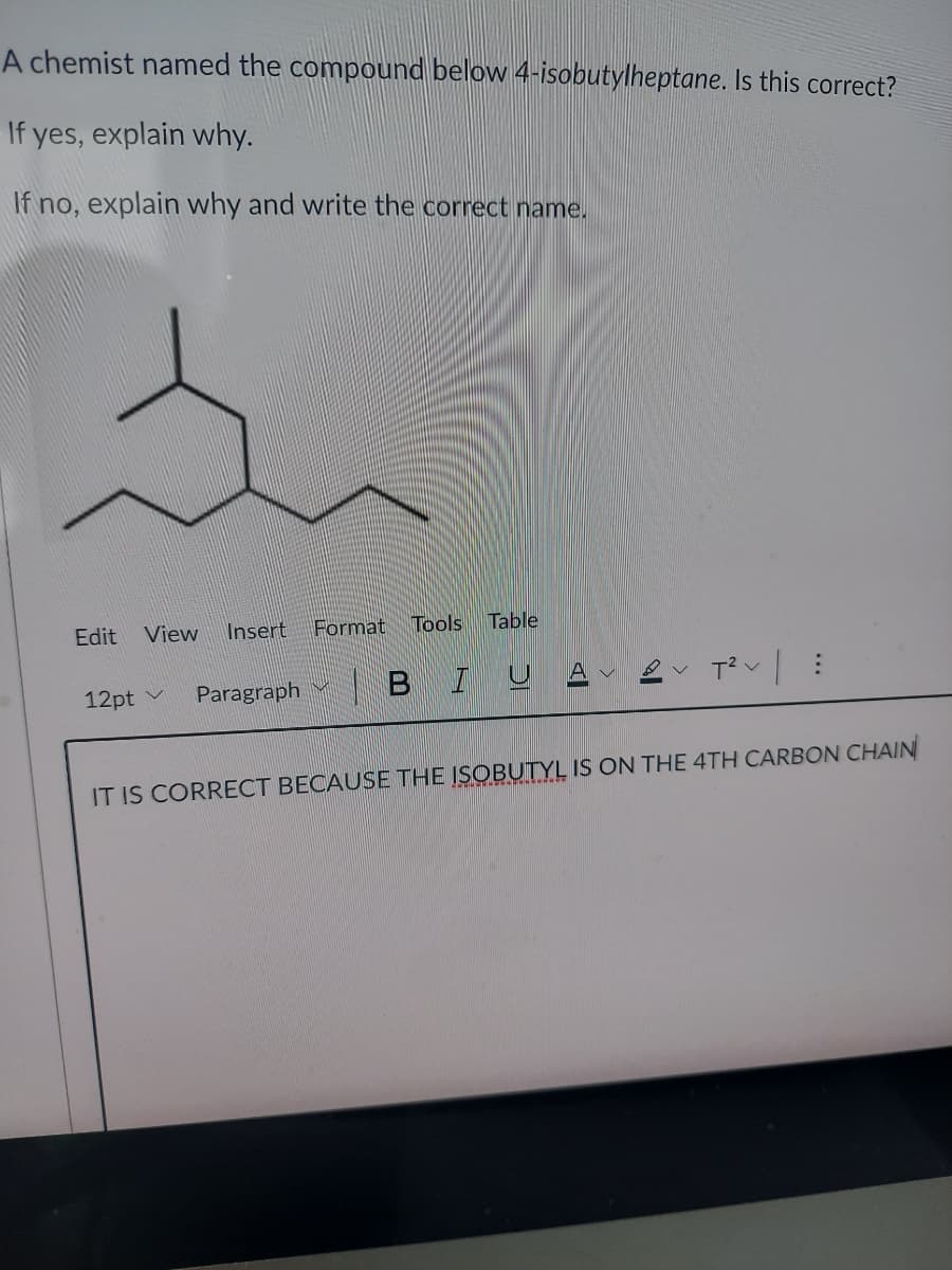 A chemist named the compound below 4-isobutylheptane. Is this correct?
If yes, explain why.
If no, explain why and write the correct name.
Edit
View
Insert
Format
Tools
Table
Paragraph
| BIU
12pt v
IT IS CORRECT BECAUSE THE ISOBUTYL IS ON THE 4TH CARBON CHAIN
