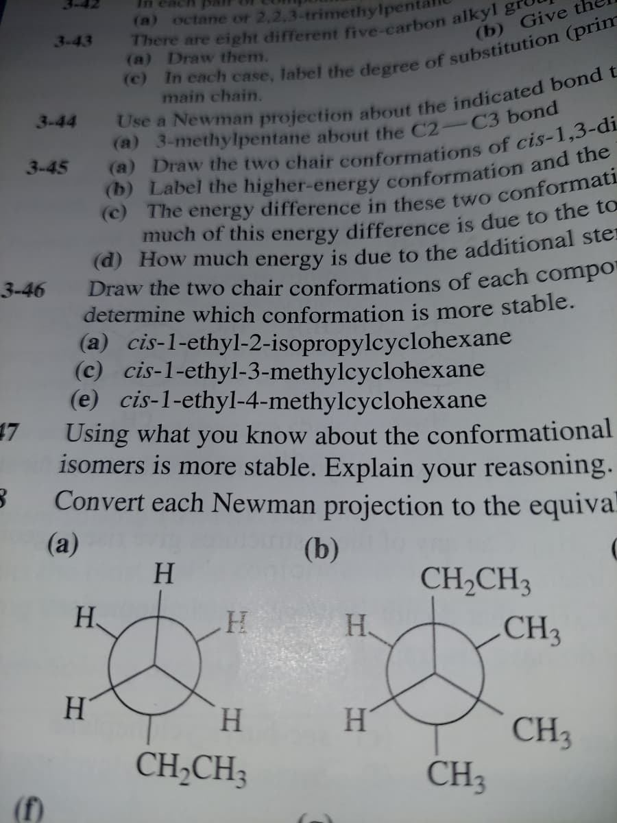 In eac
(a) octane or 2,2,3-trimethylpe
3-43
(b) Give
(a) Draw them.
main chain.
3-44
3-45
Draw the two chair conformations of each compo
determine which conformation is more stable.
(a) cis-1-ethyl-2-isopropylcyclohexane
(c) cis-1-ethyl-3-methylcyclohexane
(e) cis-1-ethyl-4-methylcyclohexane
3-46
17
Using what you know about the conformational
isomers is more stable. Explain your reasoning.
Convert each Newman projection to the equiva
(а)
(b)
H.
CH,CH3
H
H
CH3
H
H.
CH3
CH3
CH;CH;
(f)
