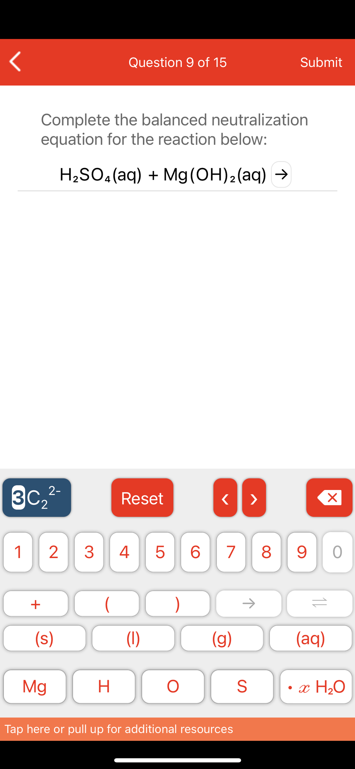 Question 9 of 15
Submit
Complete the balanced neutralization
equation for the reaction below:
H2SO.(aq) + Mg(OH)2(aq) →
2-
Reset
'2
1
2
3
4
8
+
)
->
(s)
(1)
(g)
(aq)
Mg
• x H20
Tap here or pull up for additional resources
LO
