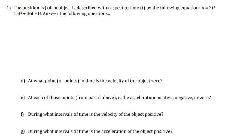 1) The position (x) of an object is described with respect to time (t) by the following equation: x =
15t2 + 36t - 8. Answer the following questions.
2t3 -
d) At what point (or points) in time is the velocity of the object zero?
e) At each of those points (from part d above), is the acceleration positive, negative, or zero?
) During what intervals of time is the velocity of the object positive?
g) During what intervals of time is the acceleration of the object positive?
