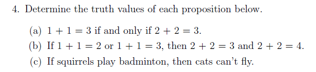 4. Determine the truth values of each proposition below.
(a) 1 +1= 3 if and only if 2 + 2 = 3.
(b) If 1 + 1 = 2 or 1 + 1 = 3, then 2 + 2 = 3 and 2 + 2 = 4.
(c) If squirrels play badminton, then cats can't fly.
