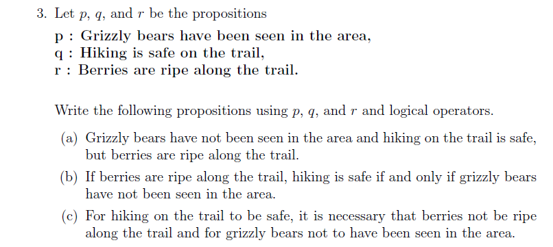 3. Let p, q, and r be the propositions
p: Grizzly bears have been seen in the area,
q : Hiking is safe on the trail,
r: Berries are ripe along the trail.
Write the following propositions using p, q, and r and logical operators.
(a) Grizzly bears have not been seen in the area and hiking on the trail is safe,
but berries are ripe along the trail.
(b) If berries are ripe along the trail, hiking is safe if and only if grizzly bears
have not been seen in the area.
(c) For hiking on the trail to be safe, it is necessary that berries not be ripe
along the trail and for grizzly bears not to have been seen in the area.
