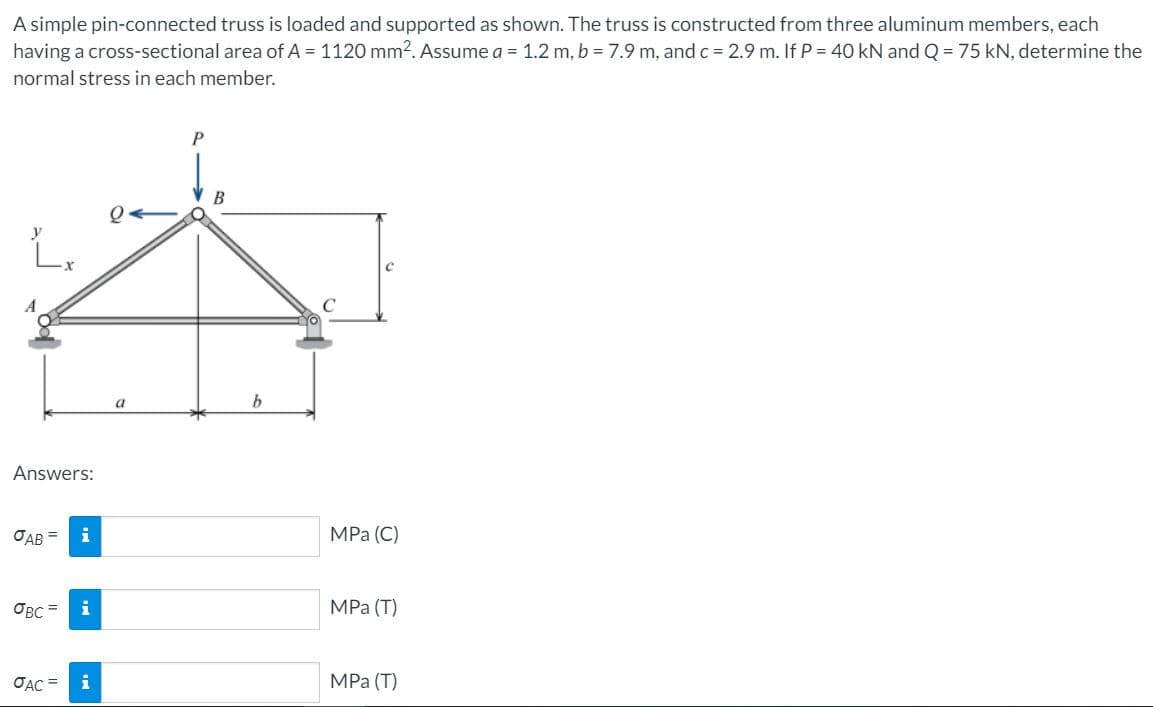 A simple pin-connected truss is loaded and supported as shown. The truss is constructed from three aluminum members, each
having a cross-sectional area of A = 1120 mm2. Assume a = 1.2 m, b = 7.9 m, and c = 2.9 m. If P = 40 kN and Q = 75 kN, determine the
normal stress in each member.
P
B
a
Answers:
OAB =
i
MPa (С)
OBC =
i
MPa (Т)
OẠC =
i
MPа (Т)
