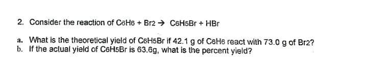2. Consider the reaction of CeHe + Br2 → C6HSBr + HBr
a. What is the theoretical yield of C6H5B if 42.1 g of CeH6 react with 73.0 g of Br2?
b. If the actual yield of C6H5B is 63.6g, what is the percent yield?
