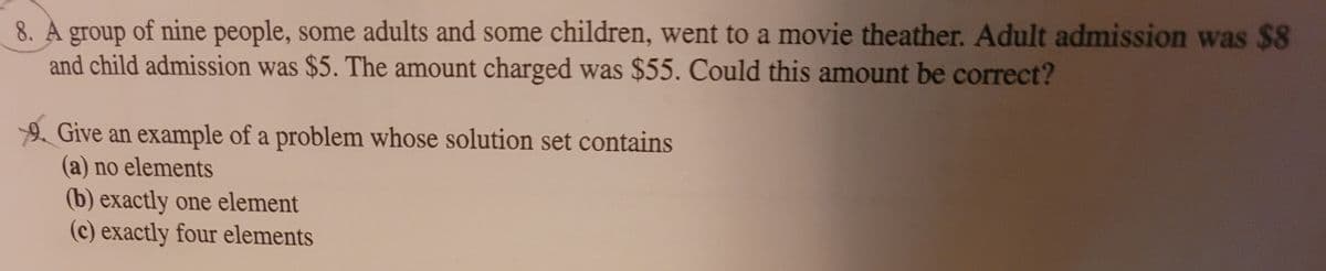 8. A group of nine people, some adults and some children, went to a movie theather. Adult admission was $8
and child admission was $5. The amount charged was $55. Could this amount be correct?
2 Give an example of a problem whose solution set contains
(a) no elements
(b) exactly one element
(c) exactly four elements
