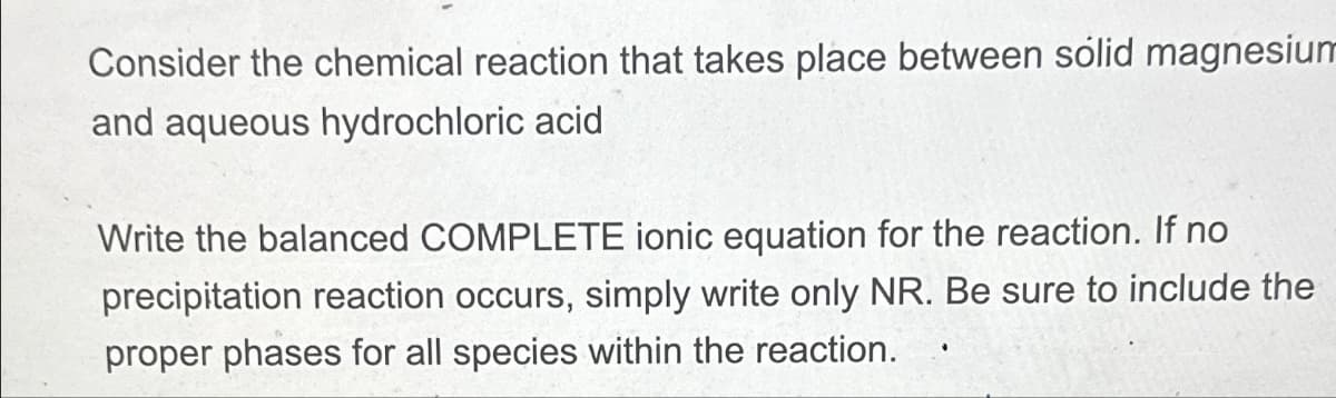 Consider the chemical reaction that takes place between solid magnesium
and aqueous hydrochloric acid
Write the balanced COMPLETE ionic equation for the reaction. If no
precipitation reaction occurs, simply write only NR. Be sure to include the
proper phases for all species within the reaction.