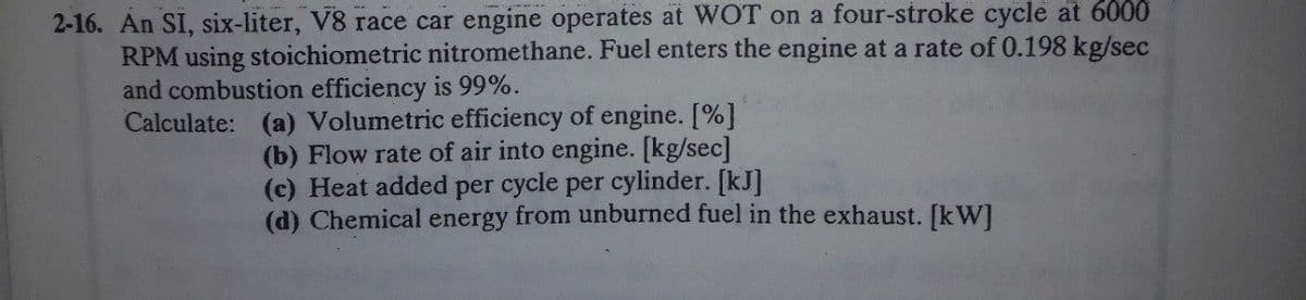 2-16. An SI, six-liter, V8 race car engine operates at WOT on a four-stroke cycle at 6000
RPM using stoichiometric nitromethane. Fuel enters the engine at a rate of 0.198 kg/sec
and combustion efficiency is 99%.
Calculate: (a) Volumetric efficiency of engine. [%]
(b) Flow rate of air into engine. [kg/sec]
(c) Heat added per cycle per cylinder. [kJ]
(d) Chemical energy from unburned fuel in the exhaust. [kW]
