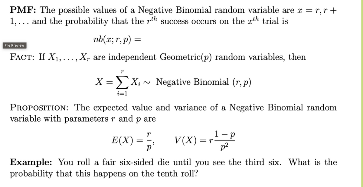 PMF: The possible values of a Negative Binomial random variable are x = r,r +
1,... and the probability that the rth success occurs on the xth trial is
File Preview
nb(x;r,p) =
FACT: If X1,..., X, are independent Geometric(p) random variables, then
r
X = Σ Xi
Σ X; ~ Negative Binomial (r,p)
i=1
PROPOSITION: The expected value and variance of a Negative Binomial random
variable with parameters r and p are
E(X) =
r
1 - p
V(X) =r
"
Ρ
p²
Example: You roll a fair six-sided die until you see the third six. What is the
probability that this happens on the tenth roll?