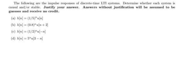 The following are the impulse responses of discrete-time LTI systems. Determine whether each system is
causal and/or stable. Justify your answer. Answers without justification will be assumed to be
guesses and receive no credit.
(a) hịn] = (1/5)"u[n]
(b) h[n] = (0.8)"u[n + 2]
(c) hin] = (1/2)"u-n]
(d) hịn] = 5"u|3 - n]
