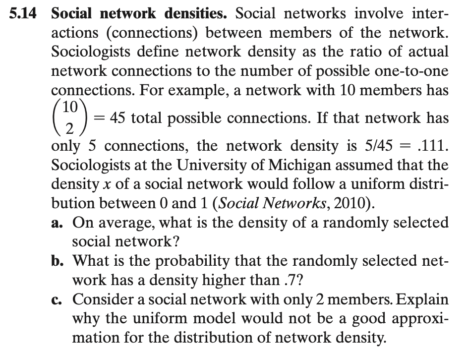 5.14 Social network densities. Social networks involve inter-
actions (connections) between members of the network.
Sociologists define network density as the ratio of actual
network connections to the number of possible one-to-one
connections. For example, a network with 10 members has
()-
C) = 45 total possible connections. If that network has
||
only 5 connections, the network density is 5/45 = .111.
Sociologists at the University of Michigan assumed that the
density x of a social network would follow a uniform distri-
bution between 0 and 1 (Social Networks, 2010).
a. On average, what is the density of a randomly selected
social network?
b. What is the probability that the randomly selected net-
work has a density higher than .7?
c. Consider a social network with only 2 members. Explain
why the uniform model would not be a good approxi-
mation for the distribution of network density.
