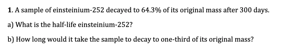 1. A sample of einsteinium-252 decayed to 64.3% of its original mass after 300 days.
a) What is the half-life einsteinium-252?
b) How long would it take the sample to decay to one-third of its original mass?
