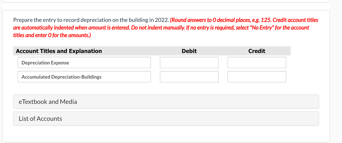Prepare the entry to record depreciation on the building in 2022. (Round answers to O decimal places, e.g. 125. Credit account titles
are automatically indented when amount is entered. Do not indent manually. If no entry is required, select "No Entry" for the account
titles and enter O for the amounts.)
Account Titles and Explanation
Debit
Credit
Depreciation Expense
Accumulated Depreciation-Buildings
eTextbook and Media
List of Accounts
