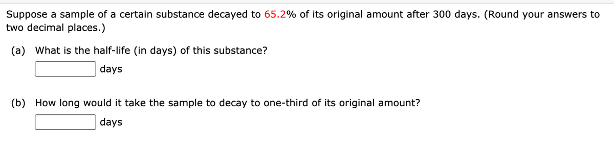 Suppose a sample of a certain substance decayed to 65.2% of its original amount after 300 days. (Round your answers to
two decimal places.)
(a) What is the half-life (in days) of this substance?
| days
(b) How long would it take the sample to decay to one-third of its original amount?
days
