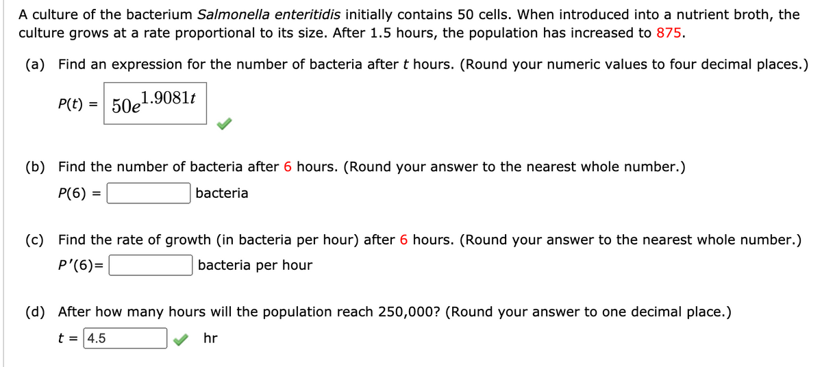 A culture of the bacterium Salmonella enteritidis initially contains 50 cells. When introduced into a nutrient broth, the
culture grows at a rate proportional to its size. After 1.5 hours, the population has increased to 875.
(a) Find an expression for the number of bacteria after t hours. (Round your numeric values to four decimal places.)
P(t)
50e
1.9081t
(b) Find the number of bacteria after 6 hours. (Round your answer to the nearest whole number.)
P(6) =
bacteria
(c) Find the rate of growth (in bacteria per hour) after 6 hours. (Round your answer to the nearest whole number.)
P'(6)=
bacteria per hour
(d) After how many hours will the population reach 250,000? (Round your answer to one decimal place.)
t = |4.5
hr

