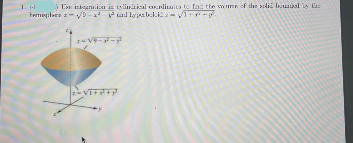 1. (4
hemisphere z =
) Use integration in cylindrical coordinates to find the volume of the solid bounded by the
V9 - x2 - y? and hyperboloid z= v
V1+x² + y?.
z= V9- - y
VT++y
