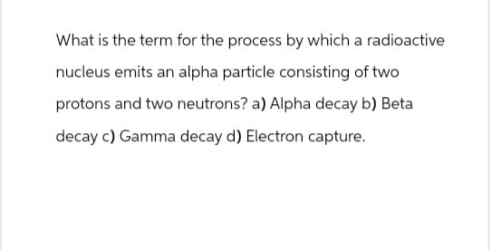 What is the term for the process by which a radioactive
nucleus emits an alpha particle consisting of two
protons and two neutrons? a) Alpha decay b) Beta
decay c) Gamma decay d) Electron capture.