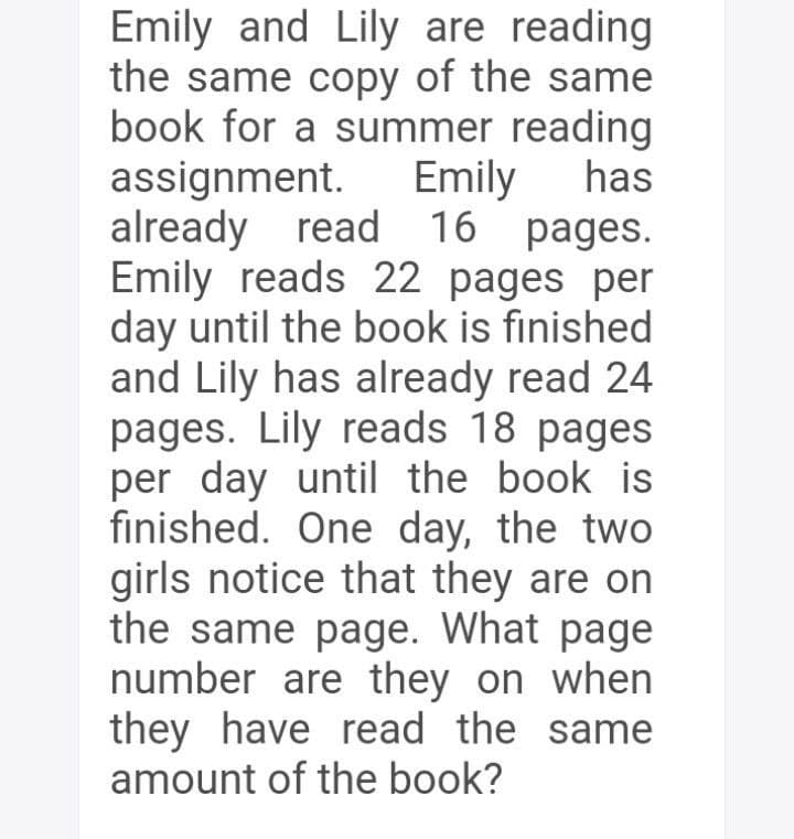 Emily and Lily are reading
the same copy of the same
book for a summer reading
assignment.
already read 16 pages.
Emily reads 22 pages per
day until the book is finished
and Lily has already read 24
pages. Lily reads 18 pages
per day until the book is
finished. One day, the two
girls notice that they are on
the same page. What page
number are they on when
they have read the same
amount of the book?
Emily
has

