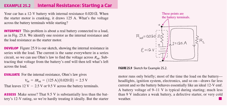 EXAMPLE 25.2
Internal Resistance: Starting a Car
Your car has a 12-V battery with internal resistance 0.020 . When
the starter motor is cranking, it draws 125 A. What's the voltage
across the battery terminals while starting?
INTERPRET This problem is about a real battery connected to a load,
as in Fig. 25.8. We identify one resistor as the internal resistance and
the load resistance as the starter motor.
DEVELOP Figure 25.9 is our sketch, showing the internal resistance in
series with the load. The current is the same everywhere in a series
circuit, so we can use Ohm's law to find the voltage across Rint-Sub-
tracting that voltage from the battery's emf will then tell what's left
across the load.
EVALUATE For the internal resistance, Ohm's law gives
Vint= IRint = (125 A) (0.020 f2) = 2.5 V
That leaves 12 V - 2.5 V or 9.5 V across the battery terminals.
ASSESS Make sense? That 9.5 V is substantially less than the bat-
tery's 12-V rating, so we're hardly treating it ideally. But the starter
These points are
the battery terminals.
R₁0020 ns
"int"
ε = 12v!
I=125 A
_MW
FIGURE 25.9 Sketch for Example 25.2.
motor runs only briefly; most of the time the load on the battery-
headlights, ignition system, electronics, and so on-draws far less
current and so the battery behaves essentially like an ideal 12-V emf.
A battery voltage of 9-11 V is typical during starting; much less
than 9 V indicates a weak battery, a defective starter, or very cold
weather.