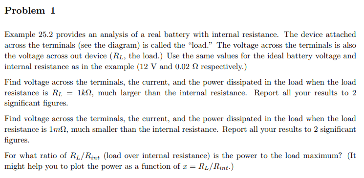 Problem 1
Example 25.2 provides an analysis of a real battery with internal resistance. The device attached
across the terminals (see the diagram) is called the "load." The voltage across the terminals is also
the voltage across out device (RL, the load.) Use the same values for the ideal battery voltage and
internal resistance as in the example (12 V and 0.02 2 respectively.)
Find voltage across the terminals, the current, and the power dissipated in the load when the load
resistance is R₁ = 1kn, much larger than the internal resistance. Report all your results to 2
significant figures.
Find voltage across the terminals, the current, and the power dissipated in the load when the load
resistance is 1m2, much smaller than the internal resistance. Report all your results to 2 significant
figures.
For what ratio of RL/Rint (load over internal resistance) is the power to the load maximum? (It
might help you to plot the power as a function of x = RL/Rint.)