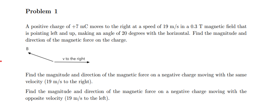 Problem 1
A positive charge of +7 mC moves to the right at a speed of 19 m/s in a 0.3 T magnetic field that
is pointing left and up, making an angle of 20 degrees with the horizontal. Find the magnitude and
direction of the magnetic force on the charge.
B
v to the right
Find the magnitude and direction of the magnetic force on a negative charge moving with the same
velocity (19 m/s to the right).
Find the magnitude and direction of the magnetic force on a negative charge moving with the
opposite velocity (19 m/s to the left).