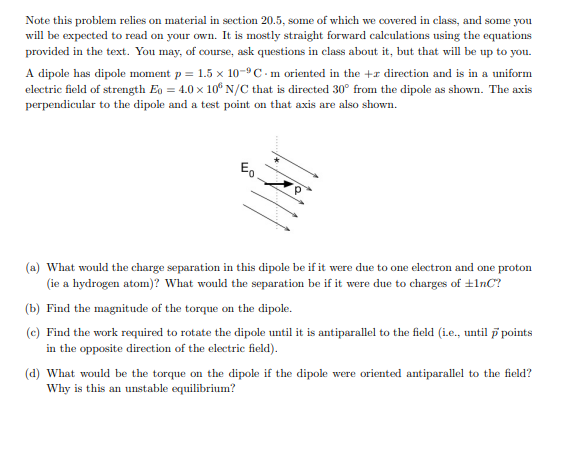 Note this problem relies on material in section 20.5, some of which we covered in class, and some you
will be expected to read on your own. It is mostly straight forward calculations using the equations
provided in the text. You may, of course, ask questions in class about it, but that will be up to you.
A dipole has dipole moment p = 1.5 x 10-9C-m oriented in the + direction and is in a uniform
electric field of strength Eo = 4.0 x 10 N/C that is directed 30° from the dipole as shown. The axis
perpendicular to the dipole and a test point on that axis are also shown.
Eo
(a) What would the charge separation in this dipole be if it were due to one electron and one proton
(ie a hydrogen atom)? What would the separation be if it were due to charges of ±1nC?
(b) Find the magnitude of the torque on the dipole.
(c) Find the work required to rotate the dipole until it is antiparallel to the field (i.e., until 7 points
in the opposite direction of the electric field).
(d) What would be the torque on the dipole if the dipole were oriented antiparallel to the field?
Why is this an unstable equilibrium?