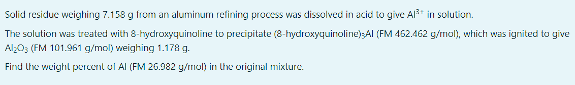 Solid residue weighing 7.158 g from an aluminum refining process was dissolved in acid to give Al³+ in solution.
The solution was treated with 8-hydroxyquinoline to precipitate (8-hydroxyquinoline)3Al (FM 462.462 g/mol), which was ignited to give
Al2O3 (FM 101.961 g/mol) weighing 1.178 g.
Find the weight percent of Al (FM 26.982 g/mol) in the original mixture.