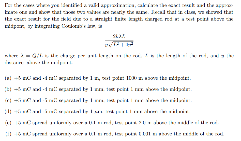 For the cases where you identified a valid approximation, calculate the exact result and the approx-
imate one and show that those two values are nearly the same. Recall that in class, we showed that
the exact result for the field due to a straight finite length charged rod at a test point above the
midpont, by integrating Coulomb's law, is
2kXL
y√ L² + 4y²
where λ = Q/L is the charge per unit length on the rod, L is the length of the rod, and y the
X
distance .above the midpoint.
(a) +5 mC and -4 mC separated by 1 m, test point 1000 m above the midpoint.
(b) +5 mC and -4 mC separated by 1 mm, test point 1 mm above the midpoint.
(c) +5 mC and -5 mC separated by 1 mm, test point 1 mm above the midpoint.
(d) +5 mC and -5 mC separated by 1 µm, test point 1 mm above the midpoint.
(e) +5 mC spread uniformly over a 0.1 m rod, test point 2.0 m above the middle of the rod.
(f) +5 mC spread uniformly over a 0.1 m rod, test point 0.001 m above the middle of the rod.