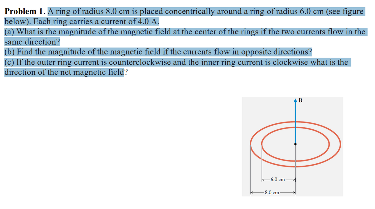 Problem 1. A ring of radius 8.0 cm is placed concentrically around a ring of radius 6.0 cm (see figure
below). Each ring carries a current of 4.0 A.
(a) What is the magnitude of the magnetic field at the center of the rings if the two currents flow in the
same direction?
(b) Find the magnitude of the magnetic field if the currents flow in opposite directions?
(c) If the outer ring current is counterclockwise and the inner ring current is clockwise what is the
direction of the net magnetic field?
Ө
-6.0 cm
B
-8.0 cm