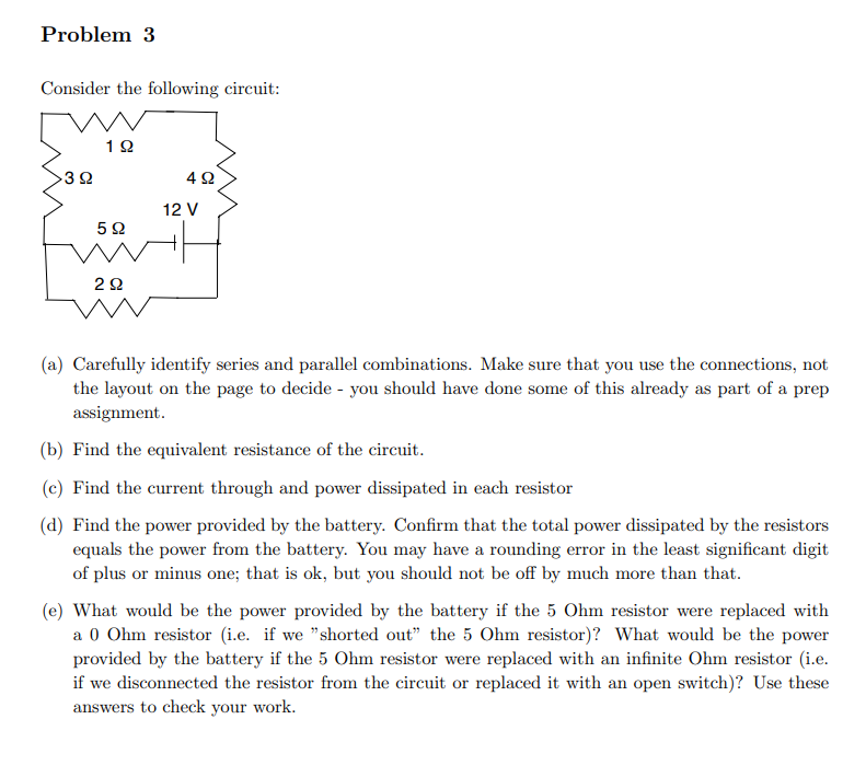 Problem 3
Consider the following circuit:
392
192
5Ω
292
492
12 V
(a) Carefully identify series and parallel combinations. Make sure that you use the connections, not
the layout on the page to decide - you should have done some of this already as part of a prep
assignment.
(b) Find the equivalent resistance of the circuit.
(c) Find the current through and power dissipated in each resistor
(d) Find the power provided by the battery. Confirm that the total power dissipated by the resistors
equals the power from the battery. You may have a rounding error in the least significant digit
of plus or minus one; that is ok, but you should not be off by much more than that.
(e) What would be the power provided by the battery if the 5 Ohm resistor were replaced with
a 0 Ohm resistor (i.e. if we "shorted out" the 5 Ohm resistor)? What would be the power
provided by the battery if the 5 Ohm resistor were replaced with an infinite Ohm resistor (i.e.
if we disconnected the resistor from the circuit or replaced it with an open switch)? Use these
answers to check your work.