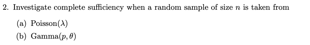 2. Investigate complete sufficiency when a random sample of size n is taken from
(a) Poisson(A)
(b) Gamma(p, 0)
