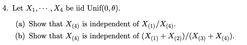 4. Let X1,., X4 be iid Unif(0, 0).
...
(a) Show that X(4) is independent of X(1)/X(4).
(b) Show that X(4) is independent of (X(1) + X(2)/(X(3) + X(4)).
